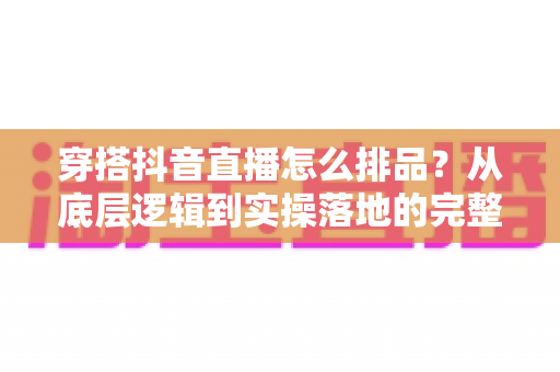 穿搭抖音直播怎么排品？从底层逻辑到实操落地的完整排品攻略