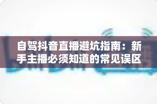 自驾抖音直播避坑指南:新手主播必须知道的常见误区与实用对策 自驾抖音直播避坑指南:新手主播必须知道的常见误区与实用对策