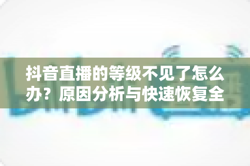 抖音直播的等级不见了怎么办？原因分析与快速恢复全攻略