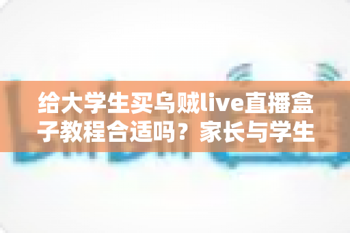 给大学生买乌贼live直播盒子教程合适吗？家长与学生必读的利弊分析与避坑指南