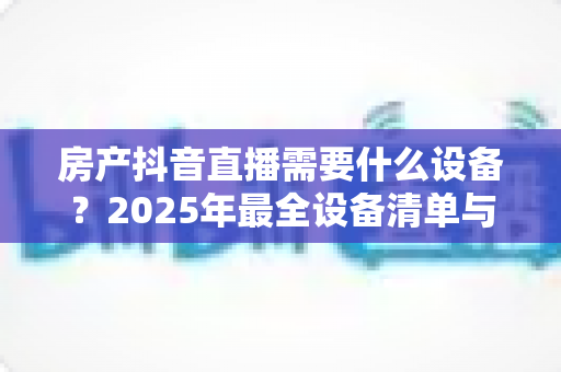 房产抖音直播需要什么设备?2025年最全设备清单与高转化直播搭建指南 房产抖音直播需要什么设备?2025年最全设备清单与高转化直播搭建指南