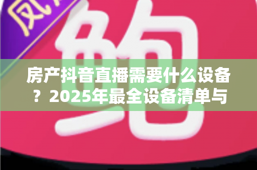 房产抖音直播需要什么设备?2025年最全设备清单与高转化直播搭建指南 房产抖音直播需要什么设备?2025年最全设备清单与高转化直播搭建指南