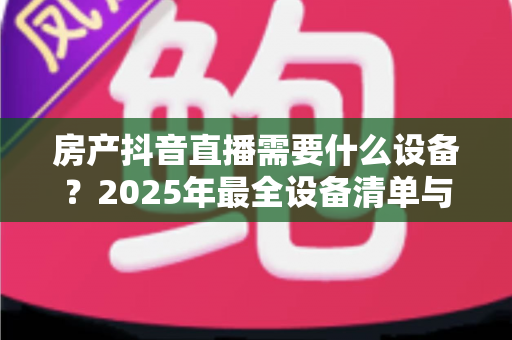 房产抖音直播需要什么设备？2025年最全设备清单与高转化直播搭建指南