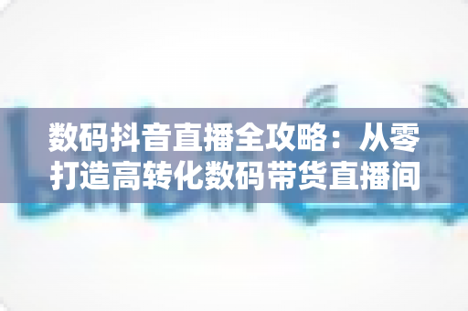 数码抖音直播全攻略：从零打造高转化数码带货直播间的实战指南