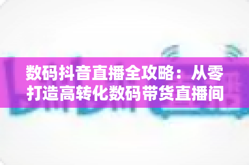 数码抖音直播全攻略：从零打造高转化数码带货直播间的实战指南