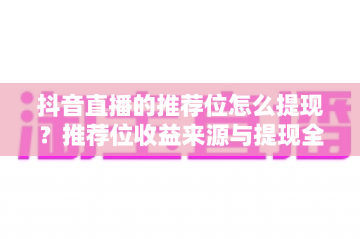 抖音直播的推荐位怎么提现?推荐位收益来源与提现全流程权威指南 抖音直播的推荐位怎么提现?推荐位收益来源与提现全流程权威指南