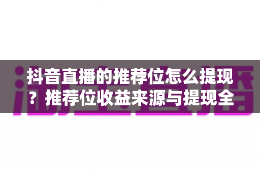 抖音直播的推荐位怎么提现?推荐位收益来源与提现全流程权威指南 抖音直播的推荐位怎么提现?推荐位收益来源与提现全流程权威指南
