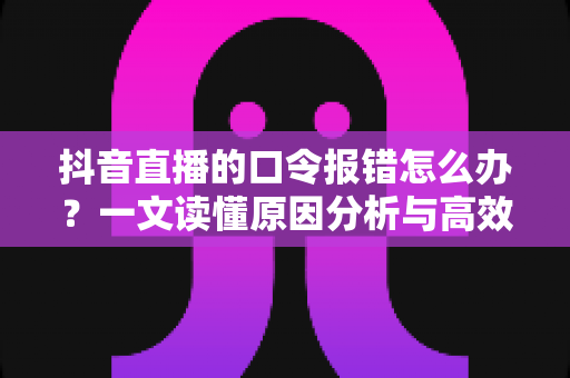 抖音直播的口令报错怎么办?一文读懂原因分析与高效解决方案 抖音直播的口令报错怎么办?一文读懂原因分析与高效解决方案