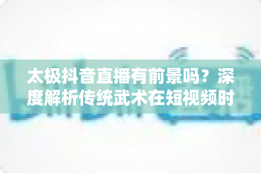 太极抖音直播有前景吗?深度解析传统武术在短视频时代的破圈与变现之路 太极抖音直播有前景吗?深度解析传统武术在短视频时代的破圈与变现之路