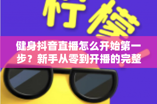 健身抖音直播怎么开始第一步?新手从零到开播的完整实战指南 健身抖音直播怎么开始第一步?新手从零到开播的完整实战指南
