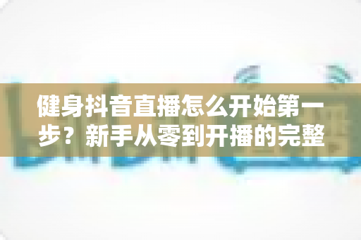 健身抖音直播怎么开始第一步?新手从零到开播的完整实战指南 健身抖音直播怎么开始第一步?新手从零到开播的完整实战指南