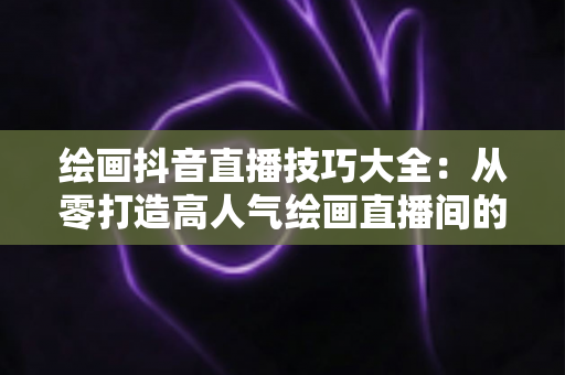 绘画抖音直播技巧大全：从零打造高人气绘画直播间的实战秘籍