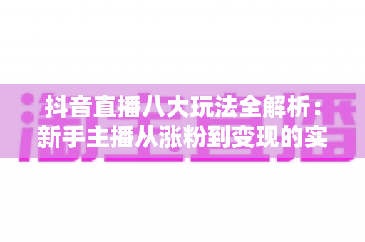 抖音直播八大玩法全解析:新手主播从涨粉到变现的实战指南 抖音直播八大玩法全解析:新手主播从涨粉到变现的实战指南