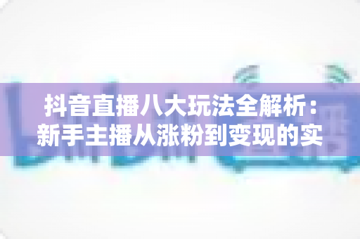 抖音直播八大玩法全解析:新手主播从涨粉到变现的实战指南 抖音直播八大玩法全解析:新手主播从涨粉到变现的实战指南