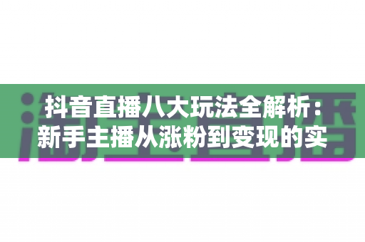 抖音直播八大玩法全解析:新手主播从涨粉到变现的实战指南 抖音直播八大玩法全解析:新手主播从涨粉到变现的实战指南
