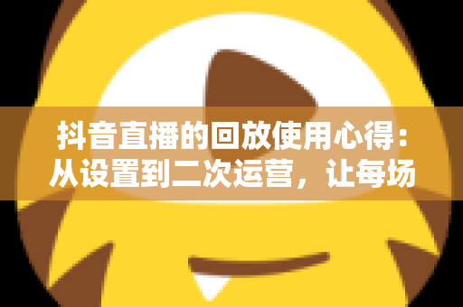 抖音直播的回放使用心得:从设置到二次运营,让每场直播的价值最大化 抖音直播的回放使用心得:从设置到二次运营,让每场直播的价值最大化