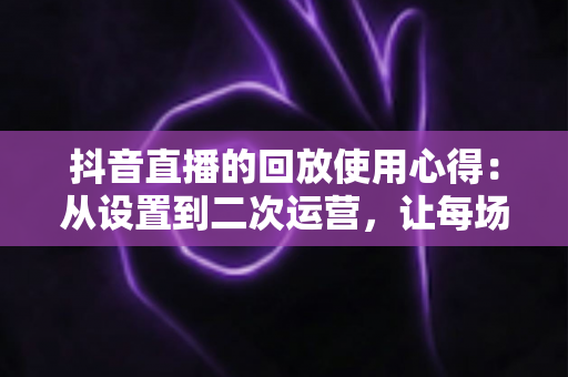 抖音直播的回放使用心得:从设置到二次运营,让每场直播的价值最大化 抖音直播的回放使用心得:从设置到二次运营,让每场直播的价值最大化