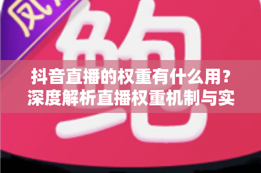 抖音直播的权重有什么用？深度解析直播权重机制与实用提升攻略