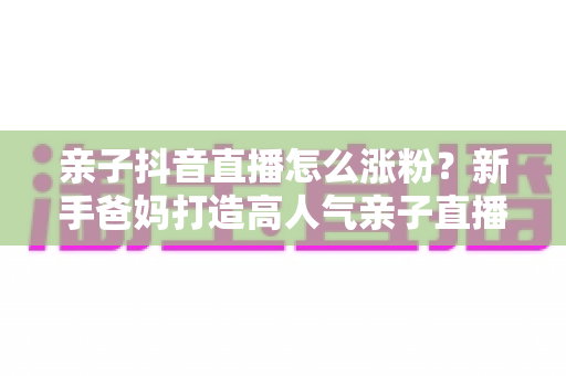 亲子抖音直播怎么涨粉？新手爸妈打造高人气亲子直播间的实战攻略