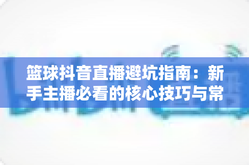 篮球抖音直播避坑指南:新手主播必看的核心技巧与常见陷阱解析 篮球抖音直播避坑指南:新手主播必看的核心技巧与常见陷阱解析