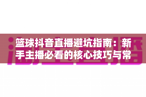 篮球抖音直播避坑指南:新手主播必看的核心技巧与常见陷阱解析 篮球抖音直播避坑指南:新手主播必看的核心技巧与常见陷阱解析