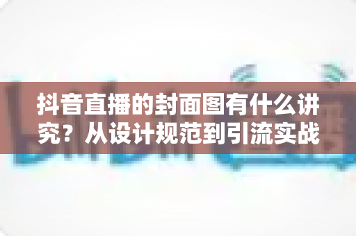 抖音直播的封面图有什么讲究？从设计规范到引流实战的完整优化指南