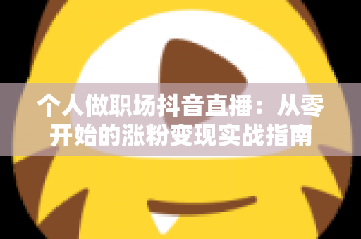 个人做职场抖音直播:从零开始的涨粉变现实战指南 个人做职场抖音直播:从零开始的涨粉变现实战指南
