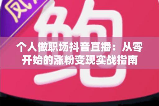 个人做职场抖音直播:从零开始的涨粉变现实战指南 个人做职场抖音直播:从零开始的涨粉变现实战指南