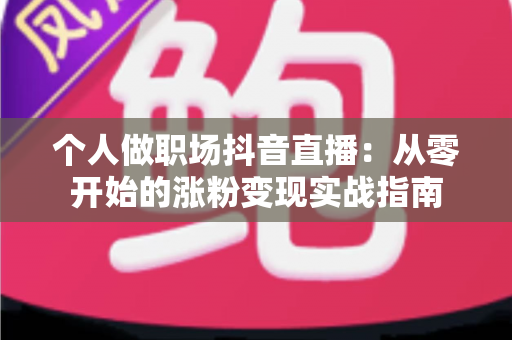 个人做职场抖音直播:从零开始的涨粉变现实战指南 个人做职场抖音直播:从零开始的涨粉变现实战指南