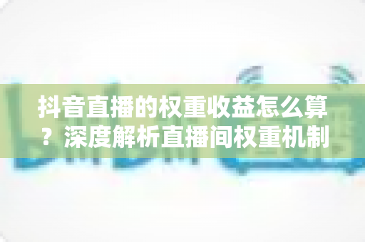 抖音直播的权重收益怎么算?深度解析直播间权重机制与收益计算全攻略 抖音直播的权重收益怎么算?深度解析直播间权重机制与收益计算全攻略