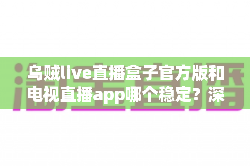 乌贼live直播盒子官方版和电视直播app哪个稳定?深度对比解析与实用选择指南 乌贼live直播盒子官方版和电视直播app哪个稳定?深度对比解析与实用选择指南