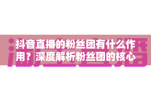 抖音直播的粉丝团有什么作用?深度解析粉丝团的核心价值与运营攻略 抖音直播的粉丝团有什么作用?深度解析粉丝团的核心价值与运营攻略