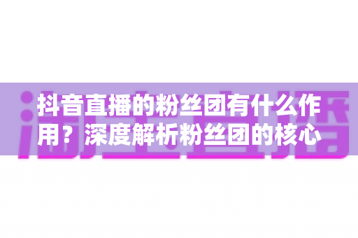 抖音直播的粉丝团有什么作用?深度解析粉丝团的核心价值与运营攻略 抖音直播的粉丝团有什么作用?深度解析粉丝团的核心价值与运营攻略