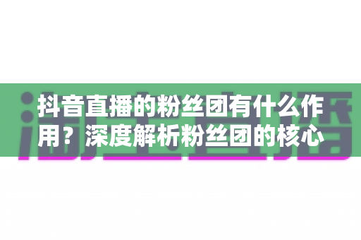 抖音直播的粉丝团有什么作用?深度解析粉丝团的核心价值与运营攻略 抖音直播的粉丝团有什么作用?深度解析粉丝团的核心价值与运营攻略