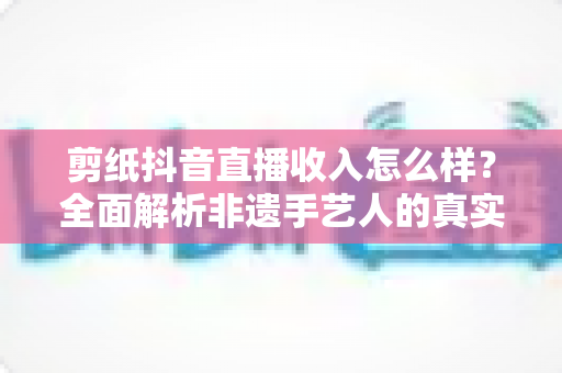 剪纸抖音直播收入怎么样?全面解析非遗手艺人的真实收益与变现路径 剪纸抖音直播收入怎么样?全面解析非遗手艺人的真实收益与变现路径