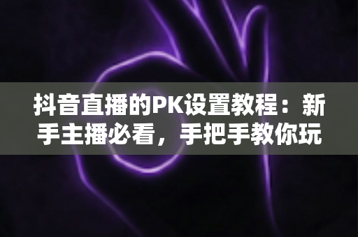 抖音直播的PK设置教程:新手主播必看,手把手教你玩转直播连麦对战,快速提升直播间人气与互动率 抖音直播的PK设置教程:新手主播必看,手把手教你玩转直播连麦对战,快速提升直播间人气与互动率