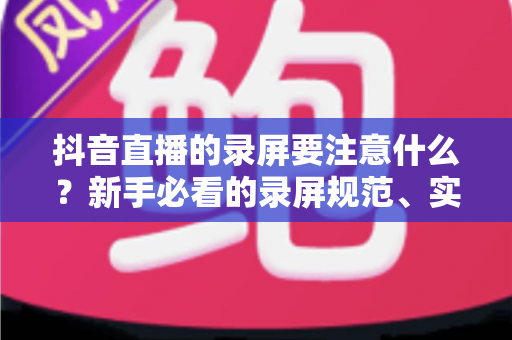 抖音直播的录屏要注意什么?新手必看的录屏规范、实用技巧与避坑全指南 抖音直播的录屏要注意什么?新手必看的录屏规范、实用技巧与避坑全指南