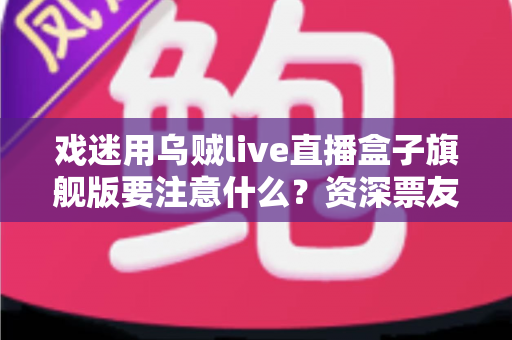 戏迷用乌贼live直播盒子旗舰版要注意什么？资深票友亲测避坑与实用养护全攻略