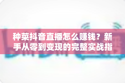 种菜抖音直播怎么赚钱？新手从零到变现的完整实战指南