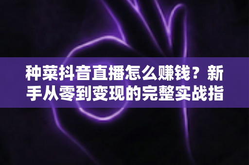 种菜抖音直播怎么赚钱？新手从零到变现的完整实战指南