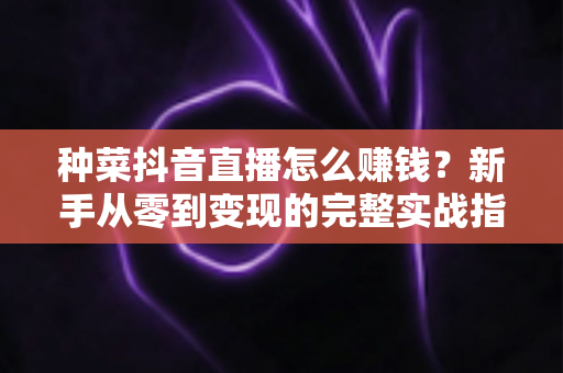 种菜抖音直播怎么赚钱？新手从零到变现的完整实战指南