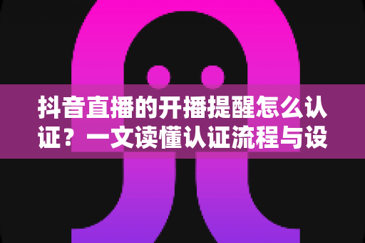 抖音直播的开播提醒怎么认证?一文读懂认证流程与设置技巧的完整指南 抖音直播的开播提醒怎么认证?一文读懂认证流程与设置技巧的完整指南