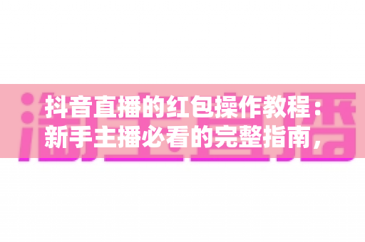 抖音直播的红包操作教程：新手主播必看的完整指南，轻松玩转直播间红包涨粉引流