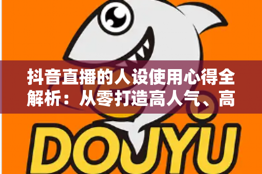 抖音直播的人设使用心得全解析:从零打造高人气、高转化直播间的实战人设运营指南 抖音直播的人设使用心得全解析:从零打造高人气、高转化直播间的实战人设运营指南