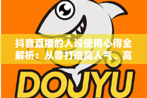 抖音直播的人设使用心得全解析:从零打造高人气、高转化直播间的实战人设运营指南 抖音直播的人设使用心得全解析:从零打造高人气、高转化直播间的实战人设运营指南