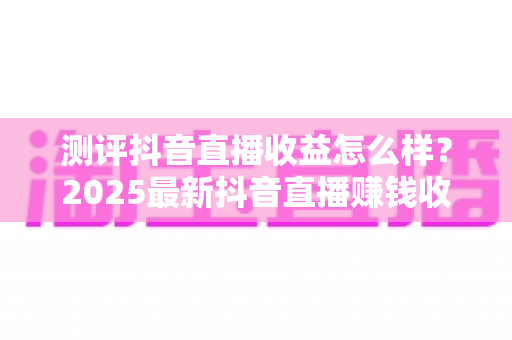 测评抖音直播收益怎么样?2025最新抖音直播赚钱收益全面测评与真实解析 测评抖音直播收益怎么样?2025最新抖音直播赚钱收益全面测评与真实解析