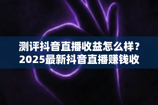 测评抖音直播收益怎么样?2025最新抖音直播赚钱收益全面测评与真实解析 测评抖音直播收益怎么样?2025最新抖音直播赚钱收益全面测评与真实解析