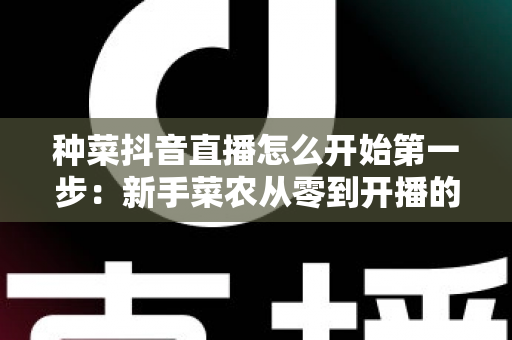 种菜抖音直播怎么开始第一步：新手菜农从零到开播的完整指南