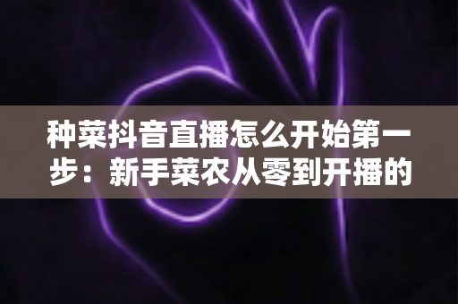 种菜抖音直播怎么开始第一步：新手菜农从零到开播的完整指南