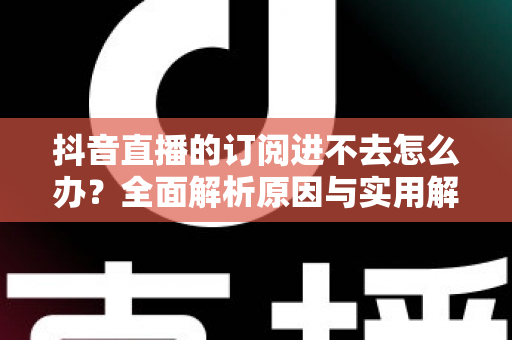 抖音直播的订阅进不去怎么办？全面解析原因与实用解决技巧，快速恢复你的直播体验